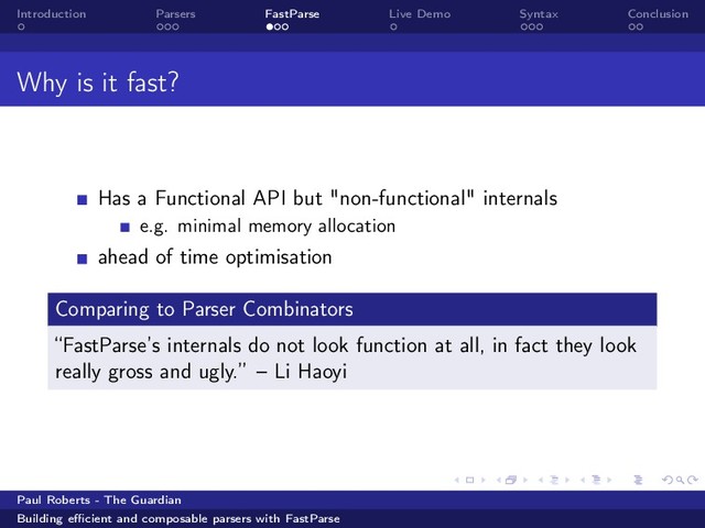 Introduction Parsers FastParse Live Demo Syntax Conclusion
Why is it fast?
Has a Functional API but "non-functional" internals
e.g. minimal memory allocation
ahead of time optimisation
Comparing to Parser Combinators
“FastParse’s internals do not look function at all, in fact they look
really gross and ugly.” – Li Haoyi
Paul Roberts - The Guardian
Building eﬃcient and composable parsers with FastParse
