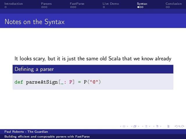 Introduction Parsers FastParse Live Demo Syntax Conclusion
Notes on the Syntax
It looks scary, but it is just the same old Scala that we know already
Deﬁning a parser
def parseAtSign[_: P] = P("@")
Paul Roberts - The Guardian
Building eﬃcient and composable parsers with FastParse
