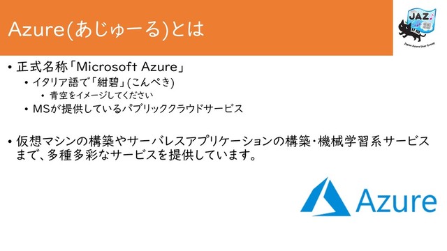 Azure(あじゅーる)とは
• 正式名称「Microsoft Azure」
• イタリア語で「紺碧」(こんぺき)
• 青空をイメージしてください
• MSが提供しているパブリッククラウドサービス
• 仮想マシンの構築やサーバレスアプリケーションの構築・機械学習系サービス
まで、多種多彩なサービスを提供しています。

