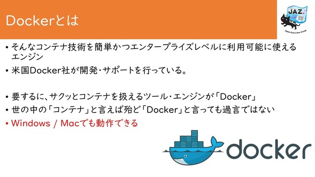 Dockerとは
• そんなコンテナ技術を簡単かつエンタープライズレベルに利用可能に使える
エンジン
• 米国Docker社が開発・サポートを行っている。
• 要するに、サクッとコンテナを扱えるツール・エンジンが「Docker」
• 世の中の「コンテナ」と言えば殆ど「Docker」と言っても過言ではない
• Windows / Macでも動作できる
