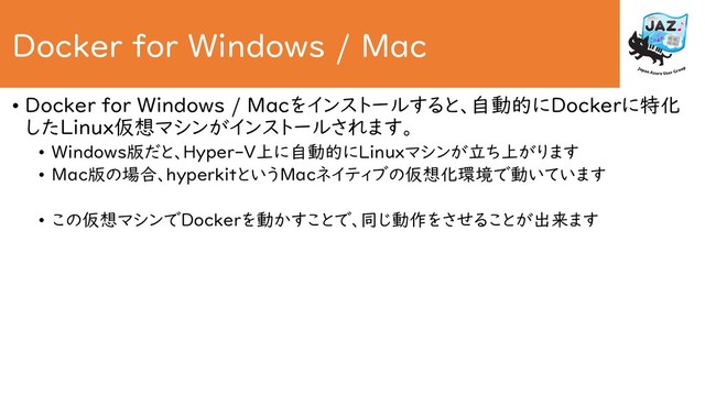 Docker for Windows / Mac
• Docker for Windows / Macをインストールすると、自動的にDockerに特化
したLinux仮想マシンがインストールされます。
• Windows版だと、Hyper-V上に自動的にLinuxマシンが立ち上がります
• Mac版の場合、hyperkitというMacネイティブの仮想化環境で動いています
• この仮想マシンでDockerを動かすことで、同じ動作をさせることが出来ます
