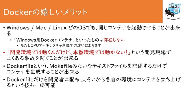 Dockerの嬉しいメリット
• Windows / Mac / Linux どのOSでも、同じコンテナを起動させることが出来
る
• 「Windows用Dockerコンテナ」といったものは存在しない
• ただしCPUアーキテクチャ単位での違いはあります
• 「開発環境では動くんだけど、本番環境では動かない！」という開発現場で
よくある事故を防ぐことが出来る
• Dockerfileという、Makefileみたいなテキストファイルを記述するだけで
コンテナを生成することが出来る
• Dockerfileだけを開発者に配布し、そこから各自の環境にコンテナを立ち上げ
るという技も一応可能
