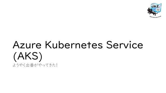 Azure Kubernetes Service
(AKS)
ようやく出番がやってきた！
