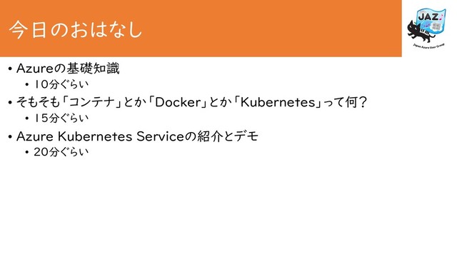 今日のおはなし
• Azureの基礎知識
• 10分ぐらい
• そもそも「コンテナ」とか「Docker」とか「Kubernetes」って何？
• 15分ぐらい
• Azure Kubernetes Serviceの紹介とデモ
• 20分ぐらい
