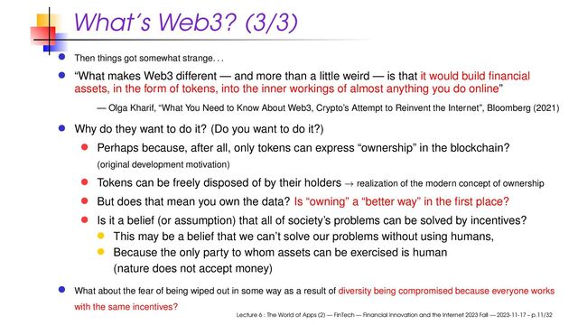 What’s Web3? (3/3)
Then things got somewhat strange
. . .
“What makes Web3 different — and more than a little weird — is that it would build ﬁnancial
assets, in the form of tokens, into the inner workings of almost anything you do online”
— Olga Kharif, “What You Need to Know About Web3, Crypto’s Attempt to Reinvent the Internet”, Bloomberg (2021)
Why do they want to do it? (Do you want to do it?)
Perhaps because, after all, only tokens can express “ownership” in the blockchain?
(original development motivation)
Tokens can be freely disposed of by their holders → realization of the modern concept of ownership
But does that mean you own the data? Is “owning” a “better way” in the ﬁrst place?
Is it a belief (or assumption) that all of society’s problems can be solved by incentives?
This may be a belief that we can’t solve our problems without using humans,
Because the only party to whom assets can be exercised is human
(nature does not accept money)
What about the fear of being wiped out in some way as a result of diversity being compromised because everyone works
with the same incentives?
Lecture 6 : The World of Apps (2) — FinTech — Financial Innovation and the Internet 2023 Fall — 2023-11-17 – p.11/32

