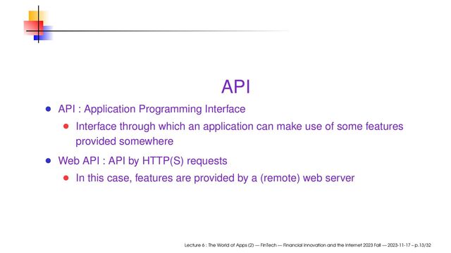 API
API : Application Programming Interface
Interface through which an application can make use of some features
provided somewhere
Web API : API by HTTP(S) requests
In this case, features are provided by a (remote) web server
Lecture 6 : The World of Apps (2) — FinTech — Financial Innovation and the Internet 2023 Fall — 2023-11-17 – p.13/32
