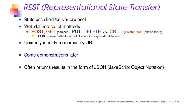 REST (Representational State Transfer)
Stateless client/server protocol
Well-deﬁned set of methods
POST, GET (demoed), PUT, DELETE vs. CRUD (Create/Read/Update/Delete)
CRUD represents the basic set of operations against a database
Uniquely identify resources by URI
Some demonstrations later
Often returns results in the form of JSON (JavaScript Object Notation)
Lecture 6 : The World of Apps (2) — FinTech — Financial Innovation and the Internet 2023 Fall — 2023-11-17 – p.14/32
