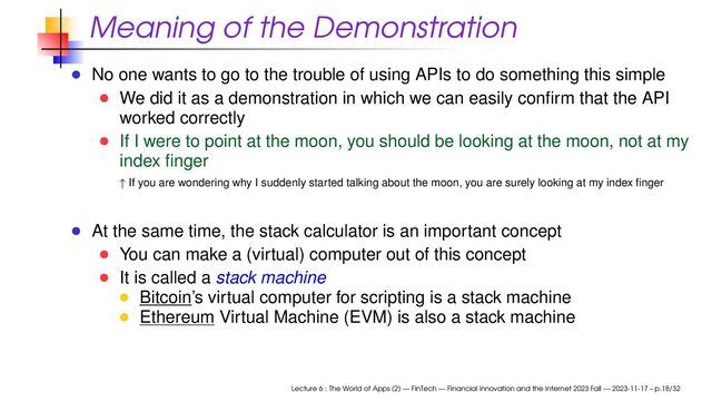 Meaning of the Demonstration
No one wants to go to the trouble of using APIs to do something this simple
We did it as a demonstration in which we can easily conﬁrm that the API
worked correctly
If I were to point at the moon, you should be looking at the moon, not at my
index ﬁnger
↑ If you are wondering why I suddenly started talking about the moon, you are surely looking at my index ﬁnger
At the same time, the stack calculator is an important concept
You can make a (virtual) computer out of this concept
It is called a stack machine
Bitcoin’s virtual computer for scripting is a stack machine
Ethereum Virtual Machine (EVM) is also a stack machine
Lecture 6 : The World of Apps (2) — FinTech — Financial Innovation and the Internet 2023 Fall — 2023-11-17 – p.18/32

