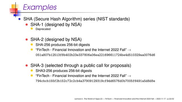 Examples
SHA (Secure Hash Algorithm) series (NIST standards)
SHA-1 (designed by NSA)
Deprecated
SHA-2 (designed by NSA)
SHA-256 produces 256-bit digests
“FinTech - Financial Innovation and the Internet 2022 Fall” →
051a807b12513f8b402b23e337806a06ea221696611724be4d510329aa0076d6
SHA-3 (selected through a public call for proposals)
SHA3-256 produces 256-bit digests
“FinTech - Financial Innovation and the Internet 2022 Fall” →
794cbcb155f2b152c72c2cb4a37909129319cf9dd6576d0b7005f6491a5d8d8e
Lecture 6 : The World of Apps (2) — FinTech — Financial Innovation and the Internet 2023 Fall — 2023-11-17 – p.22/32
