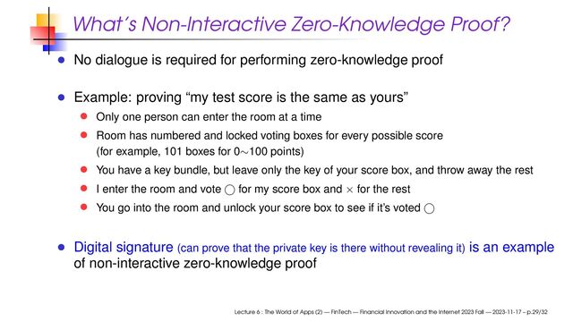 What’s Non-Interactive Zero-Knowledge Proof?
No dialogue is required for performing zero-knowledge proof
Example: proving “my test score is the same as yours”
Only one person can enter the room at a time
Room has numbered and locked voting boxes for every possible score
(for example, 101 boxes for 0∼100 points)
You have a key bundle, but leave only the key of your score box, and throw away the rest
I enter the room and vote for my score box and × for the rest
You go into the room and unlock your score box to see if it’s voted
Digital signature (can prove that the private key is there without revealing it) is an example
of non-interactive zero-knowledge proof
Lecture 6 : The World of Apps (2) — FinTech — Financial Innovation and the Internet 2023 Fall — 2023-11-17 – p.29/32
