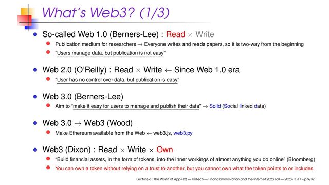 What’s Web3? (1/3)
So-called Web 1.0 (Berners-Lee) : Read × Write
Publication medium for researchers → Everyone writes and reads papers, so it is two-way from the beginning
“Users manage data, but publication is not easy”
Web 2.0 (O’Reilly) : Read × Write ← Since Web 1.0 era
“User has no control over data, but publication is easy”
Web 3.0 (Berners-Lee)
Aim to “make it easy for users to manage and publish their data” → Solid (Social linked data)
Web 3.0 → Web3 (Wood)
Make Ethereum available from the Web ← web3.js, web3.py
Web3 (Dixon) : Read × Write × Own
“Build ﬁnancial assets, in the form of tokens, into the inner workings of almost anything you do online” (Bloomberg)
You can own a token without relying on a trust to another, but you cannot own what the token points to or includes
Lecture 6 : The World of Apps (2) — FinTech — Financial Innovation and the Internet 2023 Fall — 2023-11-17 – p.9/32
