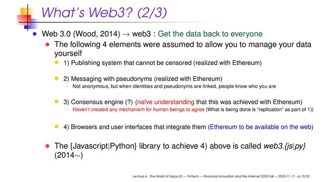 What’s Web3? (2/3)
Web 3.0 (Wood, 2014) → web3 : Get the data back to everyone
The following 4 elements were assumed to allow you to manage your data
yourself
1) Publishing system that cannot be censored (realized with Ethereum)
2) Messaging with pseudonyms (realized with Ethereum)
· Not anonymous, but when identities and pseudonyms are linked, people know who you are
3) Consensus engine (?) (naïve understanding that this was achieved with Ethereum)
· Haven’t created any mechanism for human beings to agree (What is being done is “replication” as part of 1))
4) Browsers and user interfaces that integrate them (Ethereum to be available on the web)
The {Javascript|Python} library to achieve 4) above is called web3.{js|py}
(2014∼)
Lecture 6 : The World of Apps (2) — FinTech — Financial Innovation and the Internet 2023 Fall — 2023-11-17 – p.10/32
