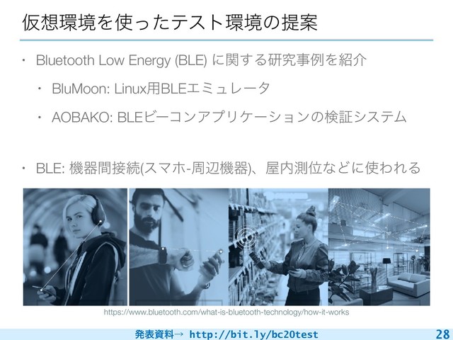 ൃදࢿྉˠ http://bit.ly/bc20test
Ծ૝؀ڥΛ࢖ͬͨςετ؀ڥͷఏҊ
• Bluetooth Low Energy (BLE) ʹؔ͢ΔݚڀࣄྫΛ঺հ
• BluMoon: Linux༻BLEΤϛϡϨʔλ
• AOBAKO: BLEϏʔίϯΞϓϦέʔγϣϯͷݕূγεςϜ
• BLE: ػثؒ઀ଓ(εϚϗ-पลػث)ɺ԰಺ଌҐͳͲʹ࢖ΘΕΔ
28
https://www.bluetooth.com/what-is-bluetooth-technology/how-it-works
