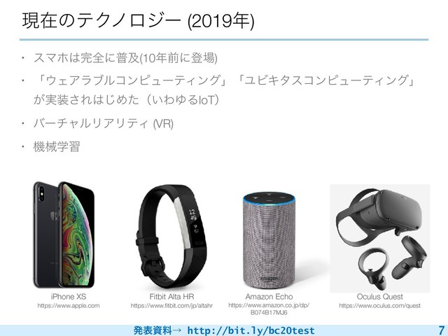 ൃදࢿྉˠ http://bit.ly/bc20test
ݱࡏͷςΫϊϩδʔ (2019೥)
7
Oculus Quest
https://www.oculus.com/quest
iPhone XS
https://www.apple.com
• εϚϗ͸׬શʹීٴ(10೥લʹొ৔)
• ʮ΢ΣΞϥϒϧίϯϐϡʔςΟϯάʯʮϢϏΩλείϯϐϡʔςΟϯάʯ
͕࣮૷͞Ε͸͡Ίͨʢ͍ΘΏΔIoTʣ
• όʔνϟϧϦΞϦςΟ (VR)
• ػցֶश
Fitbit Alta HR
https://www.ﬁtbit.com/jp/altahr
Amazon Echo
https://www.amazon.co.jp/dp/
B074B17MJ6
