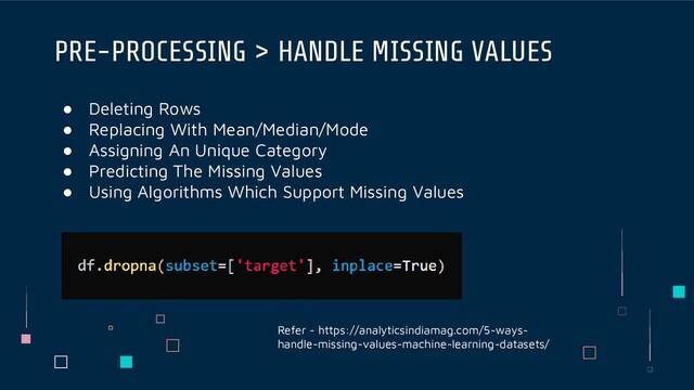 ● Deleting Rows
● Replacing With Mean/Median/Mode
● Assigning An Unique Category
● Predicting The Missing Values
● Using Algorithms Which Support Missing Values
PRE-PROCESSING > HANDLE MISSING VALUES
Refer - https://analyticsindiamag.com/5-ways-
handle-missing-values-machine-learning-datasets/
