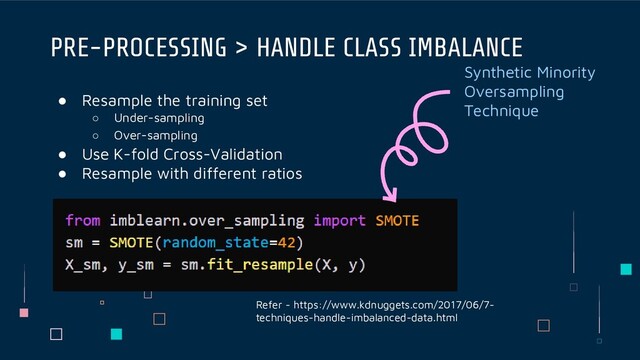● Resample the training set
○ Under-sampling
○ Over-sampling
● Use K-fold Cross-Validation
● Resample with different ratios
PRE-PROCESSING > HANDLE CLASS IMBALANCE
Refer - https://www.kdnuggets.com/2017/06/7-
techniques-handle-imbalanced-data.html
Synthetic Minority
Oversampling
Technique
