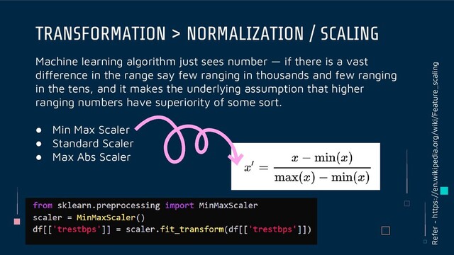 Machine learning algorithm just sees number — if there is a vast
difference in the range say few ranging in thousands and few ranging
in the tens, and it makes the underlying assumption that higher
ranging numbers have superiority of some sort.
● Min Max Scaler
● Standard Scaler
● Max Abs Scaler
TRANSFORMATION > NORMALIZATION / SCALING
Refer - https://en.wikipedia.org/wiki/Feature_scaling
