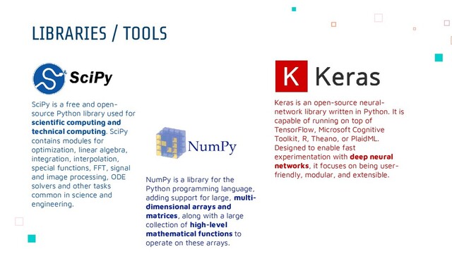 LIBRARIES / TOOLS
Keras is an open-source neural-
network library written in Python. It is
capable of running on top of
TensorFlow, Microsoft Cognitive
Toolkit, R, Theano, or PlaidML.
Designed to enable fast
experimentation with deep neural
networks, it focuses on being user-
friendly, modular, and extensible.
NumPy is a library for the
Python programming language,
adding support for large, multi-
dimensional arrays and
matrices, along with a large
collection of high-level
mathematical functions to
operate on these arrays.
SciPy is a free and open-
source Python library used for
scientific computing and
technical computing. SciPy
contains modules for
optimization, linear algebra,
integration, interpolation,
special functions, FFT, signal
and image processing, ODE
solvers and other tasks
common in science and
engineering.
