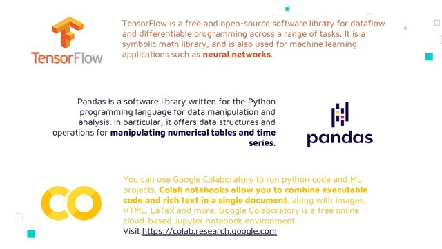 TensorFlow is a free and open-source software library for dataflow
and differentiable programming across a range of tasks. It is a
symbolic math library, and is also used for machine learning
applications such as neural networks.
Pandas is a software library written for the Python
programming language for data manipulation and
analysis. In particular, it offers data structures and
operations for manipulating numerical tables and time
series.
You can use Google Colaboratory to run python code and ML
projects. Colab notebooks allow you to combine executable
code and rich text in a single document, along with images,
HTML, LaTeX and more. Google Colaboratory is a free online
cloud-based Jupyter notebook environment
Visit https://colab.research.google.com
