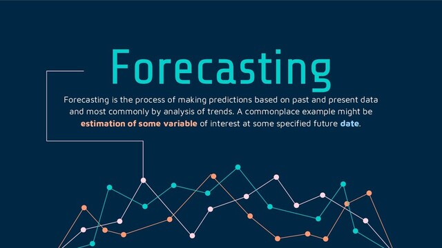 Forecasting
Forecasting is the process of making predictions based on past and present data
and most commonly by analysis of trends. A commonplace example might be
estimation of some variable of interest at some specified future date.
