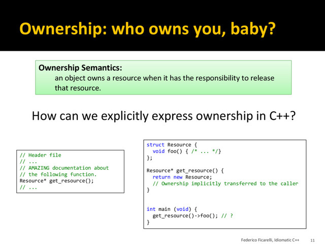 Ownership: who owns you, baby?
How can we explicitly express ownership in C++?
Ownership Semantics:
an object owns a resource when it has the responsibility to release
that resource.
struct Resource {
void foo() { /* ... */}
};
Resource* get_resource() {
return new Resource;
// Ownership implicitly transferred to the caller
}
int main (void) {
get_resource()->foo(); // ?
}
// Header file
// ...
// AMAZING documentation about
// the following function.
Resource* get_resource();
// ...
Federico Ficarelli, Idiomatic C++ 11
