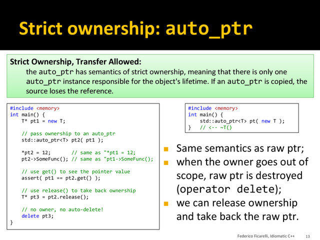 Strict ownership: auto_ptr
◼ Same semantics as raw ptr;
◼ when the owner goes out of
scope, raw ptr is destroyed
(operator delete);
◼ we can release ownership
and take back the raw ptr.
Strict Ownership, Transfer Allowed:
the auto_ptr has semantics of strict ownership, meaning that there is only one
auto_ptr instance responsible for the object's lifetime. If an auto_ptr is copied, the
source loses the reference.
#include 
int main() {
std::auto_ptr pt( new T );
} // <-- ~T()
#include 
int main() {
T* pt1 = new T;
// pass ownership to an auto_ptr
std::auto_ptr pt2( pt1 );
*pt2 = 12; // same as "*pt1 = 12;
pt2->SomeFunc(); // same as "pt1->SomeFunc();
// use get() to see the pointer value
assert( pt1 == pt2.get() );
// use release() to take back ownership
T* pt3 = pt2.release();
// no owner, no auto-delete!
delete pt3;
}
Federico Ficarelli, Idiomatic C++ 13
