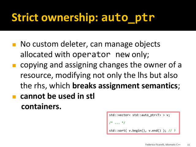 Strict ownership: auto_ptr
◼ No custom deleter, can manage objects
allocated with operator new only;
◼ copying and assigning changes the owner of a
resource, modifying not only the lhs but also
the rhs, which breaks assignment semantics;
◼ cannot be used in stl
containers.
std::vector< std::auto_ptr > v;
/* ... */
std::sort( v.begin(), v.end() ); // ?
Federico Ficarelli, Idiomatic C++ 15
