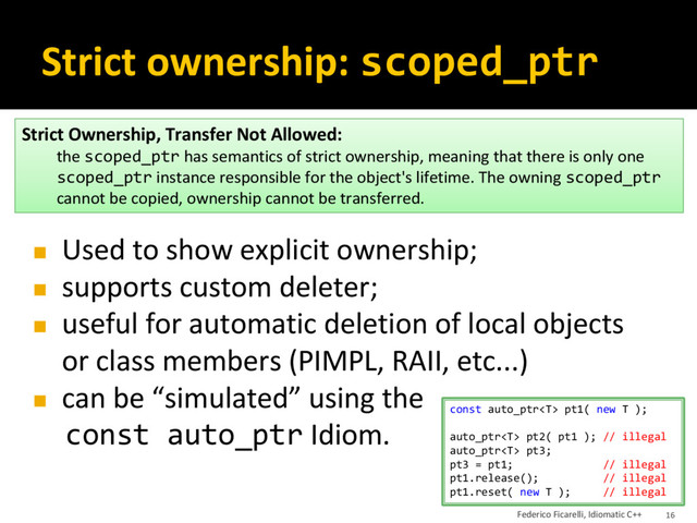 Strict ownership: scoped_ptr
◼ Used to show explicit ownership;
◼ supports custom deleter;
◼ useful for automatic deletion of local objects
or class members (PIMPL, RAII, etc...)
◼ can be “simulated” using the
const auto_ptr Idiom.
Strict Ownership, Transfer Not Allowed:
the scoped_ptr has semantics of strict ownership, meaning that there is only one
scoped_ptr instance responsible for the object's lifetime. The owning scoped_ptr
cannot be copied, ownership cannot be transferred.
const auto_ptr pt1( new T );
auto_ptr pt2( pt1 ); // illegal
auto_ptr pt3;
pt3 = pt1; // illegal
pt1.release(); // illegal
pt1.reset( new T ); // illegal
Federico Ficarelli, Idiomatic C++ 16
