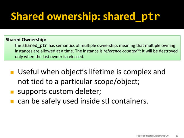 Shared ownership: shared_ptr
Shared Ownership:
the shared_ptr has semantics of multiple ownership, meaning that multiple owning
instances are allowed at a time. The instance is reference counted*: it will be destroyed
only when the last owner is released.
◼ Useful when object’s lifetime is complex and
not tied to a particular scope/object;
◼ supports custom deleter;
◼ can be safely used inside stl containers.
Federico Ficarelli, Idiomatic C++ 17
