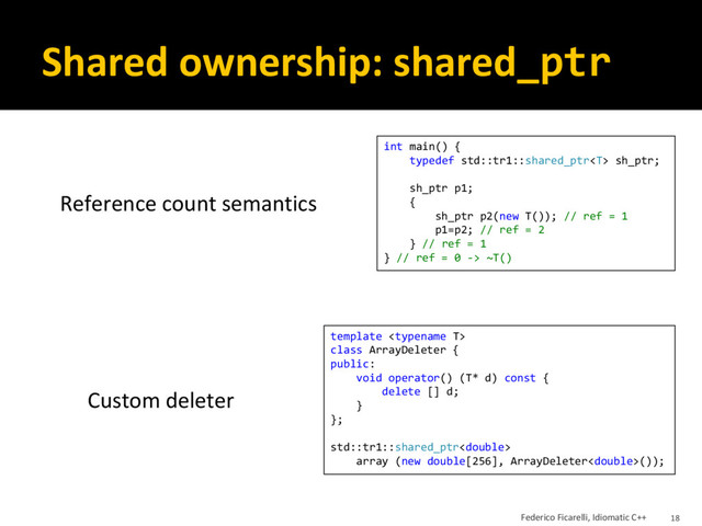 Shared ownership: shared_ptr
int main() {
typedef std::tr1::shared_ptr sh_ptr;
sh_ptr p1;
{
sh_ptr p2(new T()); // ref = 1
p1=p2; // ref = 2
} // ref = 1
} // ref = 0 -> ~T()
Reference count semantics
template 
class ArrayDeleter {
public:
void operator() (T* d) const {
delete [] d;
}
};
std::tr1::shared_ptr
array (new double[256], ArrayDeleter());
Custom deleter
Federico Ficarelli, Idiomatic C++ 18
