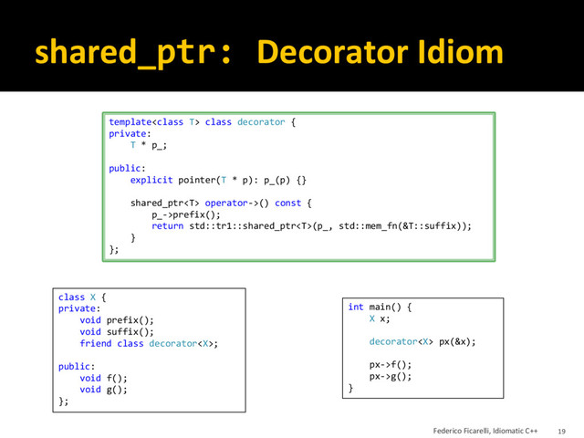 shared_ptr: Decorator Idiom
template class decorator {
private:
T * p_;
public:
explicit pointer(T * p): p_(p) {}
shared_ptr operator->() const {
p_->prefix();
return std::tr1::shared_ptr(p_, std::mem_fn(&T::suffix));
}
};
class X {
private:
void prefix();
void suffix();
friend class decorator;
public:
void f();
void g();
};
int main() {
X x;
decorator px(&x);
px->f();
px->g();
}
Federico Ficarelli, Idiomatic C++ 19
