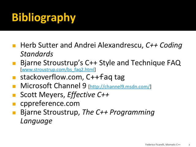 Bibliography
◼ Herb Sutter and Andrei Alexandrescu, C++ Coding
Standards
◼ Bjarne Stroustrup’s C++ Style and Technique FAQ
[www.stroustrup.com/bs_faq2.html]
◼ stackoverflow.com, C++faq tag
◼ Microsoft Channel 9 [http://channel9.msdn.com/]
◼ Scott Meyers, Effective C++
◼ cppreference.com
◼ Bjarne Stroustrup, The C++ Programming
Language
Federico Ficarelli, Idiomatic C++ 3
