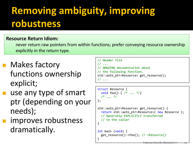Removing ambiguity, improving
robustness
◼ Makes factory
functions ownership
explicit;
◼ use any type of smart
ptr (depending on your
needs);
◼ improves robustness
dramatically.
// Header file
// ...
// AMAZING documentation about
// the following function.
std::auto_ptr get_resource();
// ...
struct Resource {
void foo() { /* ... */}
/* ... */
};
std::auto_ptr get_resource() {
return std::auto_ptr( new Resource );
// Ownership EXPLICITLY transferred
// to the caller
}
int main (void) {
get_resource()->foo(); // ~Resource()
}
Resource Return Idiom:
never return raw pointers from within functions; prefer conveying resource ownership
explicitly in the return type.
Federico Ficarelli, Idiomatic C++ 21
