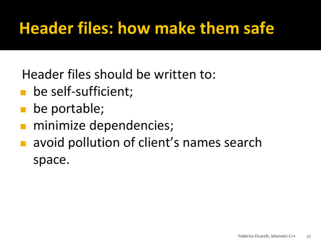 Header files: how make them safe
Header files should be written to:
◼ be self-sufficient;
◼ be portable;
◼ minimize dependencies;
◼ avoid pollution of client’s names search
space.
Federico Ficarelli, Idiomatic C++ 22
