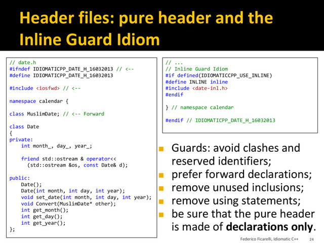 Header files: pure header and the
Inline Guard Idiom
// date.h
#ifndef IDIOMATICPP_DATE_H_16032013 // <--
#define IDIOMATICPP_DATE_H_16032013
#include  // <--
namespace calendar {
class MuslimDate; // <-- Forward
class Date
{
private:
int month_, day_, year_;
friend std::ostream & operator<<
(std::ostream &os, const Date& d);
public:
Date();
Date(int month, int day, int year);
void set_date(int month, int day, int year);
void Convert(MuslimDate* other);
int get_month();
int get_day();
int get_year();
};
// ...
// Inline Guard Idiom
#if defined(IDIOMATICCPP_USE_INLINE)
#define INLINE inline
#include 
#endif
} // namespace calendar
#endif // IDIOMATICPP_DATE_H_16032013
◼ Guards: avoid clashes and
reserved identifiers;
◼ prefer forward declarations;
◼ remove unused inclusions;
◼ remove using statements;
◼ be sure that the pure header
is made of declarations only.
Federico Ficarelli, Idiomatic C++ 24
