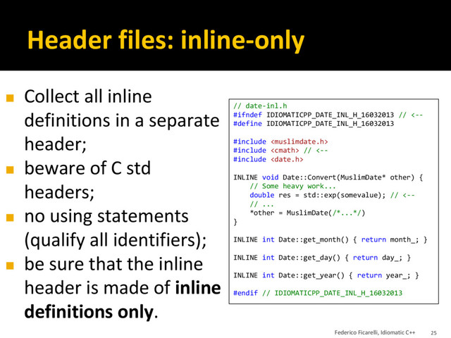 Header files: inline-only
// date-inl.h
#ifndef IDIOMATICPP_DATE_INL_H_16032013 // <--
#define IDIOMATICPP_DATE_INL_H_16032013
#include 
#include  // <--
#include 
INLINE void Date::Convert(MuslimDate* other) {
// Some heavy work...
double res = std::exp(somevalue); // <--
// ...
*other = MuslimDate(/*...*/)
}
INLINE int Date::get_month() { return month_; }
INLINE int Date::get_day() { return day_; }
INLINE int Date::get_year() { return year_; }
#endif // IDIOMATICPP_DATE_INL_H_16032013
◼ Collect all inline
definitions in a separate
header;
◼ beware of C std
headers;
◼ no using statements
(qualify all identifiers);
◼ be sure that the inline
header is made of inline
definitions only.
Federico Ficarelli, Idiomatic C++ 25
