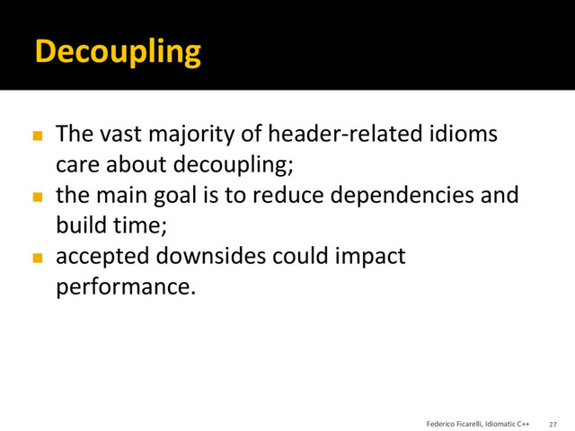 Decoupling
◼ The vast majority of header-related idioms
care about decoupling;
◼ the main goal is to reduce dependencies and
build time;
◼ accepted downsides could impact
performance.
Federico Ficarelli, Idiomatic C++ 27
