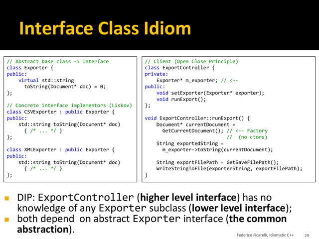 Interface Class Idiom
// Abstract base class -> Interface
class Exporter {
public:
virtual std::string
toString(Document* doc) = 0;
};
// Concrete interface implementors (Liskov)
class CSVExporter : public Exporter {
public:
std::string toString(Document* doc)
{ /* ... */ }
};
class XMLExporter : public Exporter {
public:
std::string toString(Document* doc)
{ /* ... */ }
};
// Client (Open Close Principle)
class ExportController {
private:
Exporter* m_exporter; // <--
public:
void setExporter(Exporter* exporter);
void runExport();
};
void ExportController::runExport() {
Document* currentDocument =
GetCurrentDocument(); // <-- Factory
// (no ctors)
String exportedString =
m_exporter->toString(currentDocument);
String exportFilePath = GetSaveFilePath();
WriteStringToFile(exporterString, exportFilePath);
}
◼ DIP: ExportController (higher level interface) has no
knowledge of any Exporter subclass (lower level interface);
◼ both depend on abstract Exporter interface (the common
abstraction).
Federico Ficarelli, Idiomatic C++ 29
