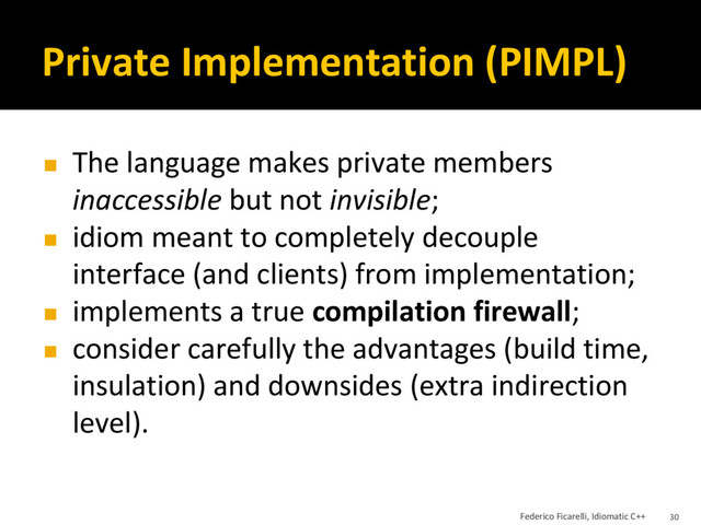 Private Implementation (PIMPL)
◼ The language makes private members
inaccessible but not invisible;
◼ idiom meant to completely decouple
interface (and clients) from implementation;
◼ implements a true compilation firewall;
◼ consider carefully the advantages (build time,
insulation) and downsides (extra indirection
level).
Federico Ficarelli, Idiomatic C++ 30
