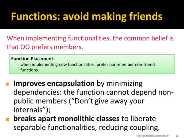 Functions: avoid making friends
◼ Improves encapsulation by minimizing
dependencies: the function cannot depend non-
public members (“Don’t give away your
internals”);
◼ breaks apart monolithic classes to liberate
separable functionalities, reducing coupling.
Function Placement:
when implementing new functionalities, prefer non-member non-friend
functions.
When implementing functionalities, the common belief is
that OO prefers members.
Federico Ficarelli, Idiomatic C++ 32
