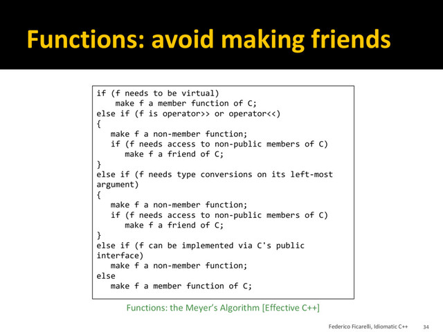 Functions: avoid making friends
if (f needs to be virtual)
make f a member function of C;
else if (f is operator>> or operator<<)
{
make f a non-member function;
if (f needs access to non-public members of C)
make f a friend of C;
}
else if (f needs type conversions on its left-most
argument)
{
make f a non-member function;
if (f needs access to non-public members of C)
make f a friend of C;
}
else if (f can be implemented via C's public
interface)
make f a non-member function;
else
make f a member function of C;
Functions: the Meyer’s Algorithm [Effective C++]
Federico Ficarelli, Idiomatic C++ 34
