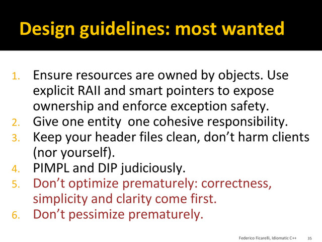 Design guidelines: most wanted
1. Ensure resources are owned by objects. Use
explicit RAII and smart pointers to expose
ownership and enforce exception safety.
2. Give one entity one cohesive responsibility.
3. Keep your header files clean, don’t harm clients
(nor yourself).
4. PIMPL and DIP judiciously.
5. Don’t optimize prematurely: correctness,
simplicity and clarity come first.
6. Don’t pessimize prematurely.
Federico Ficarelli, Idiomatic C++ 35
