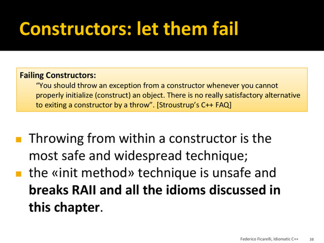 Constructors: let them fail
◼ Throwing from within a constructor is the
most safe and widespread technique;
◼ the «init method» technique is unsafe and
breaks RAII and all the idioms discussed in
this chapter.
Failing Constructors:
“You should throw an exception from a constructor whenever you cannot
properly initialize (construct) an object. There is no really satisfactory alternative
to exiting a constructor by a throw”. [Stroustrup’s C++ FAQ]
Federico Ficarelli, Idiomatic C++ 38
