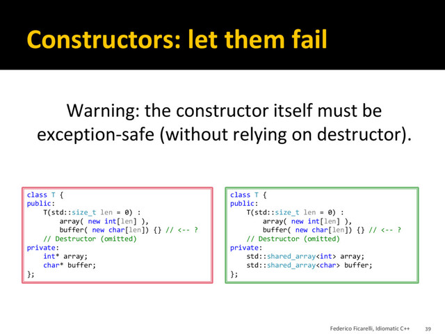 Constructors: let them fail
Warning: the constructor itself must be
exception-safe (without relying on destructor).
class T {
public:
T(std::size_t len = 0) :
array( new int[len] ),
buffer( new char[len]) {} // <-- ?
// Destructor (omitted)
private:
int* array;
char* buffer;
};
class T {
public:
T(std::size_t len = 0) :
array( new int[len] ),
buffer( new char[len]) {} // <-- ?
// Destructor (omitted)
private:
std::shared_array array;
std::shared_array buffer;
};
Federico Ficarelli, Idiomatic C++ 39
