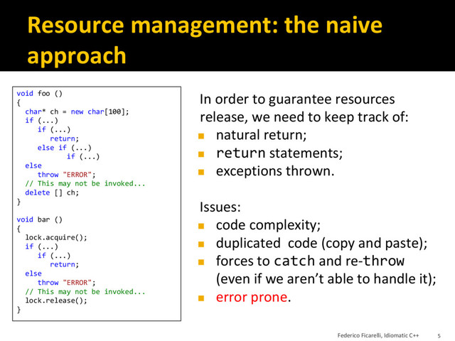 Resource management: the naive
approach
In order to guarantee resources
release, we need to keep track of:
◼ natural return;
◼ return statements;
◼ exceptions thrown.
Issues:
◼ code complexity;
◼ duplicated code (copy and paste);
◼ forces to catch and re-throw
(even if we aren’t able to handle it);
◼ error prone.
void foo ()
{
char* ch = new char[100];
if (...)
if (...)
return;
else if (...)
if (...)
else
throw "ERROR";
// This may not be invoked...
delete [] ch;
}
void bar ()
{
lock.acquire();
if (...)
if (...)
return;
else
throw "ERROR";
// This may not be invoked...
lock.release();
}
Federico Ficarelli, Idiomatic C++ 5
