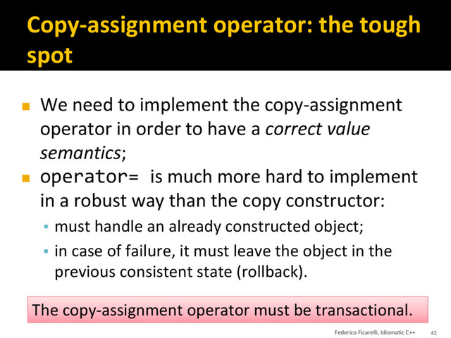 Copy-assignment operator: the tough
spot
◼ We need to implement the copy-assignment
operator in order to have a correct value
semantics;
◼ operator= is much more hard to implement
in a robust way than the copy constructor:
▪ must handle an already constructed object;
▪ in case of failure, it must leave the object in the
previous consistent state (rollback).
The copy-assignment operator must be transactional.
Federico Ficarelli, Idiomatic C++ 42

