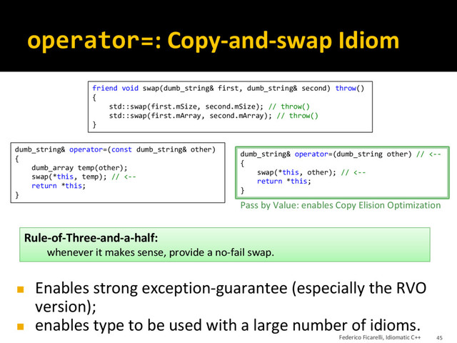 operator=: Copy-and-swap Idiom
friend void swap(dumb_string& first, dumb_string& second) throw()
{
std::swap(first.mSize, second.mSize); // throw()
std::swap(first.mArray, second.mArray); // throw()
}
dumb_string& operator=(const dumb_string& other)
{
dumb_array temp(other);
swap(*this, temp); // <--
return *this;
}
dumb_string& operator=(dumb_string other) // <--
{
swap(*this, other); // <--
return *this;
}
Pass by Value: enables Copy Elision Optimization
◼ Enables strong exception-guarantee (especially the RVO
version);
◼ enables type to be used with a large number of idioms.
Rule-of-Three-and-a-half:
whenever it makes sense, provide a no-fail swap.
Federico Ficarelli, Idiomatic C++ 45
