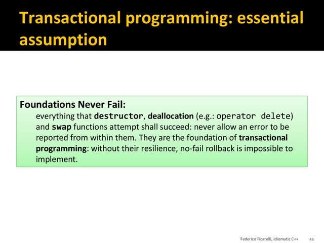 Transactional programming: essential
assumption
Foundations Never Fail:
everything that destructor, deallocation (e.g.: operator delete)
and swap functions attempt shall succeed: never allow an error to be
reported from within them. They are the foundation of transactional
programming: without their resilience, no-fail rollback is impossible to
implement.
Federico Ficarelli, Idiomatic C++ 46
