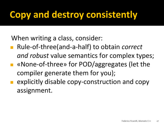 Copy and destroy consistently
When writing a class, consider:
◼ Rule-of-three(and-a-half) to obtain correct
and robust value semantics for complex types;
◼ «None-of-three» for POD/aggregates (let the
compiler generate them for you);
◼ explicitly disable copy-construction and copy
assignment.
Federico Ficarelli, Idiomatic C++ 47
