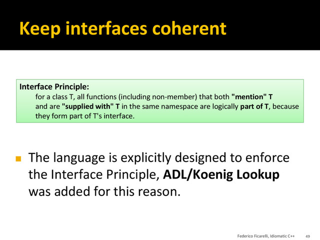Keep interfaces coherent
◼ The language is explicitly designed to enforce
the Interface Principle, ADL/Koenig Lookup
was added for this reason.
Interface Principle:
for a class T, all functions (including non-member) that both "mention" T
and are "supplied with" T in the same namespace are logically part of T, because
they form part of T's interface.
Federico Ficarelli, Idiomatic C++ 49
